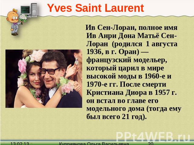 Yves Saint Laurent Ив Сен-Лоран, полное имя Ив Анри Дона Матьё Сен-Лоран (родился 1 августа 1936, в г. Оран) — французский модельер, который царил в мире высокой моды в 1960-е и 1970-е гг. После смерти Кристиана Диора в 1957 г. он встал во главе его…