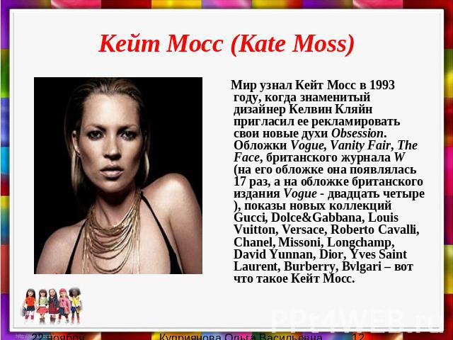 Кейт Мосс (Kate Moss) Мир узнал Кейт Мосс в 1993 году, когда знаменитый дизайнер Келвин Кляйн пригласил ее рекламировать свои новые духи Obsession. Обложки Vogue, Vanity Fair, The Face, британского журнала W (на его обложке она появлялась 17 раз, а …