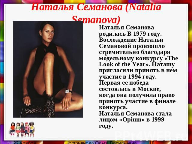 Наталья Семанова (Natalia Semanova) Наталья Семанова родилась В 1979 году. Восхождение Натальи Семановой произошло стремительно благодаря модельному конкурсу «The Look of the Year». Наташу пригласили принять в нем участие в 1994 году. Первая ее побе…