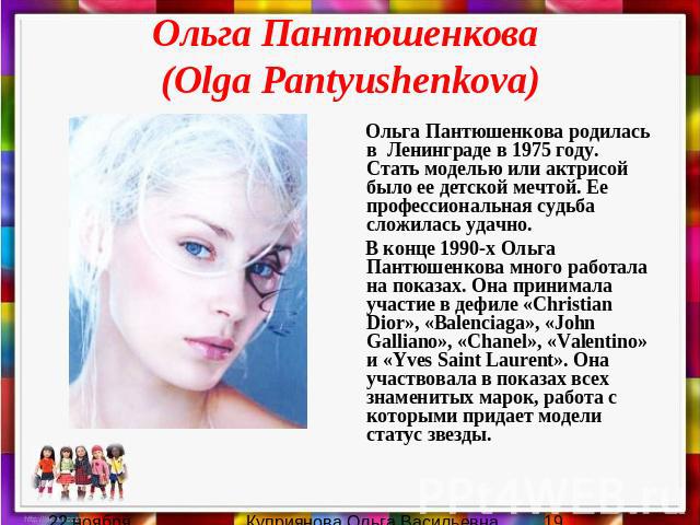Ольга Пантюшенкова (Olga Pantyushenkova) Ольга Пантюшенкова родилась в Ленинграде в 1975 году. Стать моделью или актрисой было ее детской мечтой. Ее профессиональная судьба сложилась удачно. В конце 1990-х Ольга Пантюшенкова много работала на показа…