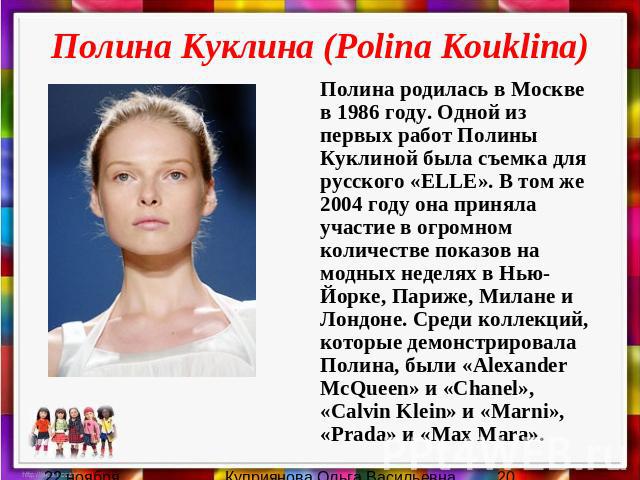 Полина Куклина (Polina Kouklina) Полина родилась в Москве в 1986 году. Одной из первых работ Полины Куклиной была съемка для русского «ELLE». В том же 2004 году она приняла участие в огромном количестве показов на модных неделях в Нью-Йорке, Париже,…