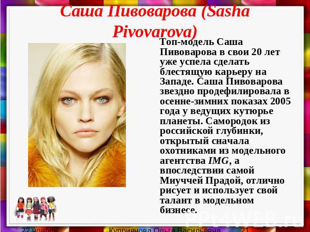 Саша Пивоварова (Sasha Pivovarova) Топ-модель Саша Пивоварова в свои 20 лет уже успела сделать блестящую карьеру на Западе. Саша Пивоварова звездно продефилировала в осенне-зимних показах 2005 года у ведущих кутюрье планеты. Самородок из российской …