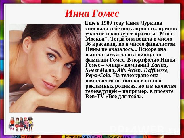 Инна Гомес Еще в 1989 году Инна Чуркина снискала себе популярность, приняв участие в конкурсе красоты "Мисс Москва". Тогда она вошла в число 36 красавиц, но в числе финалисток Инны не оказалось... Вскоре она вышла замуж за итальянца по фам…
