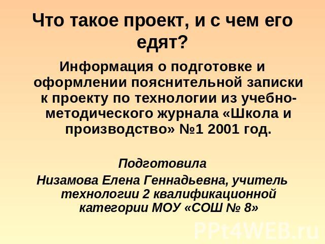 Что такое проект, и с чем его едят? Информация о подготовке и оформлении пояснительной записки к проекту по технологии из учебно-методического журнала «Школа и производство» №1 2001 год. Подготовила Низамова Елена Геннадьевна, учитель технологии 2 к…