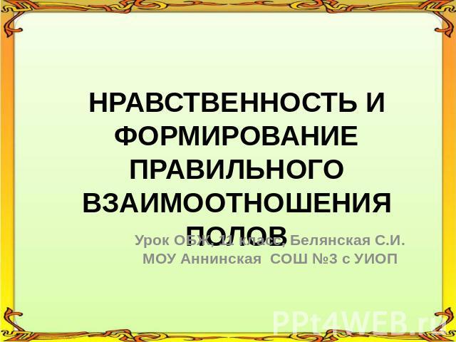 НРАВСТВЕННОСТЬ И ФОРМИРОВАНИЕ ПРАВИЛЬНОГО ВЗАИМООТНОШЕНИЯ ПОЛОВ Урок ОБЖ, 11 класс, Белянская С.И. МОУ Аннинская СОШ №3 с УИОП