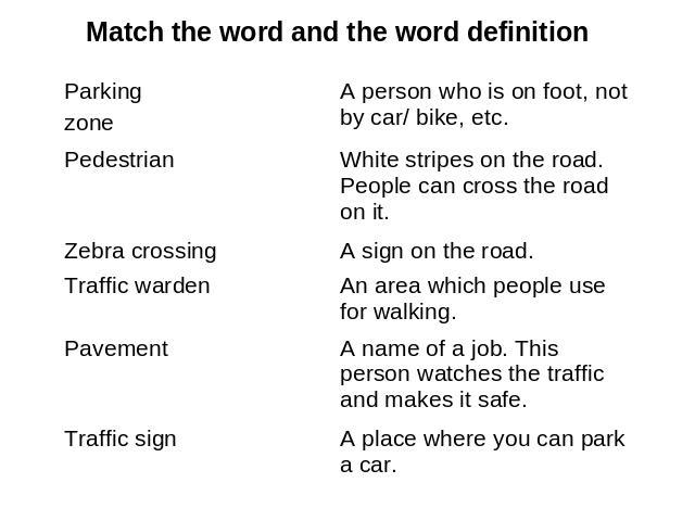 Match the word and the word definition Parking zone A person who is on foot, not by car/ bike, etc. Pedestrian White stripes on the road. People can cross the road on it.Zebra crossing A sign on the road. Traffic warden An area which people use for …