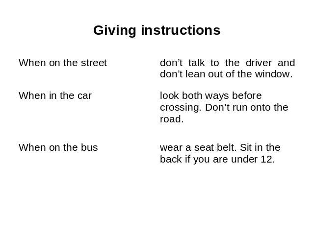 Giving instructions When on the street When in the car When on the bus don’t talk to the driver and don’t lean out of the window. look both ways before crossing. Don’t run onto the road. wear a seat belt. Sit in the back if you are under 12.