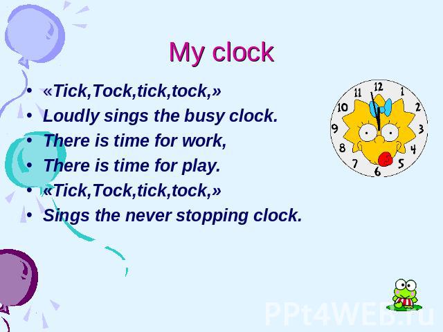 My clock «Tick,Tock,tick,tock,» Loudly sings the busy clock. There is time for work, There is time for play. «Tick,Tock,tick,tock,» Sings the never stopping clock.