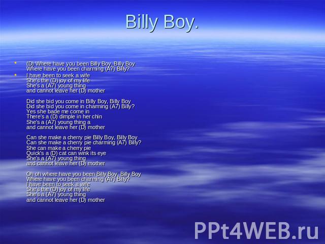 Billy Boy. (D) Where have you been Billy Boy, Billy Boy Where have you been charming (A7) Billy? I have been to seek a wife She's the (D) joy of my life She's a (A7) young thing and cannot leave her (D) mother Did she bid you come in Billy Boy, Bill…