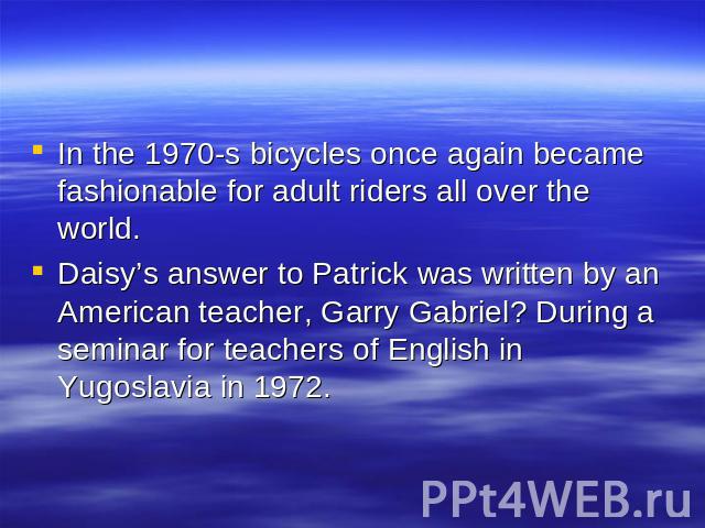 In the 1970-s bicycles once again became fashionable for adult riders all over the world. Daisy’s answer to Patrick was written by an American teacher, Garry Gabriel? During a seminar for teachers of English in Yugoslavia in 1972.