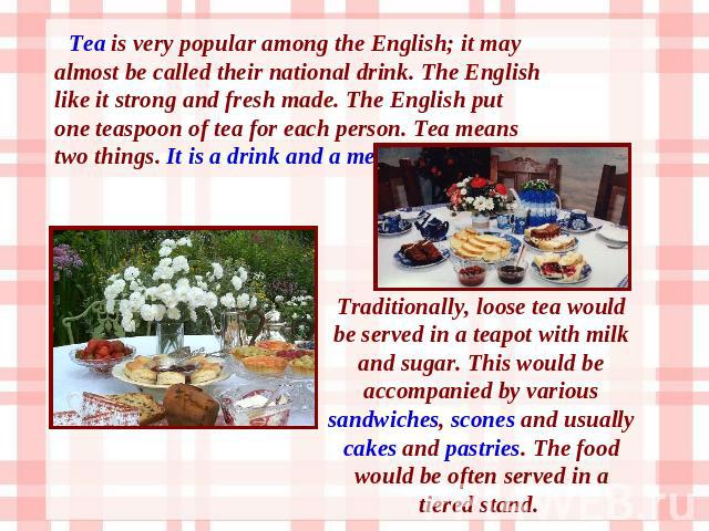 Tea is very popular among the English; it may almost be called their national drink. The English like it strong and fresh made. The English put one teaspoon of tea for each person. Tea means two things. It is a drink and a meal. Traditionally, loose…