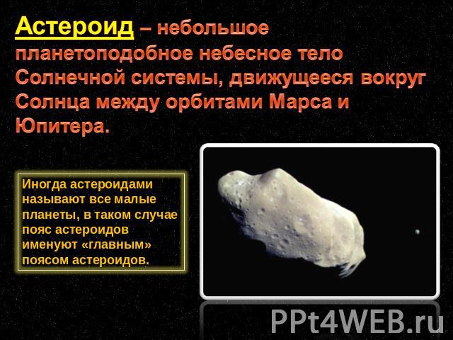 Астероид – небольшое планетоподобное небесное тело Солнечной системы, движущееся вокруг Солнца между орбитами Марса и Юпитера. Иногда астероидами называют все малые планеты, в таком случае пояс астероидов именуют «главным» поясом астероидов.