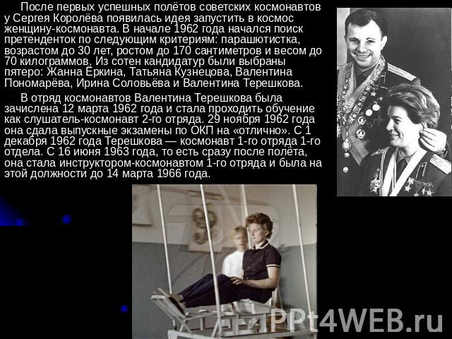 После первых успешных полётов советских космонавтов у Сергея Королёва появилась идея запустить в космос женщину-космонавта. В начале 1962 года начался поиск претенденток по следующим критериям: парашютистка, возрастом до 30 лет, ростом до 170 сантим…