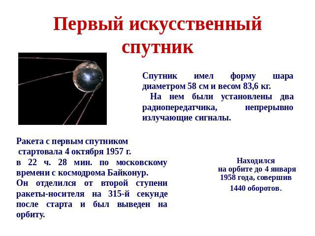 Первый искусственный спутник Спутник имел форму шара диаметром 58 см и весом 83,6 кг. На нем были установлены два радиопередатчика, непрерывно излучающие сигналы. Ракета с первым спутником стартовала 4 октября 1957 г. в 22 ч. 28 мин. по московскому …