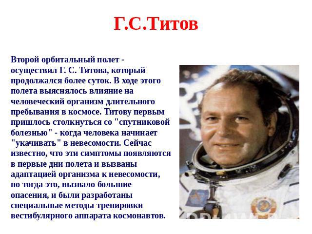 Г.С.Титов Второй орбитальный полет - осуществил Г. С. Титова, который продолжался более суток. В ходе этого полета выяснялось влияние на человеческий организм длительного пребывания в космосе. Титову первым пришлось столкнуться со 