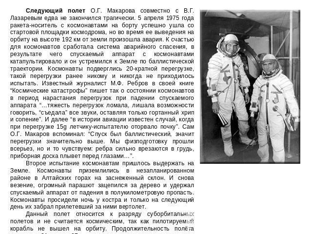 Следующий полет О.Г. Макарова совместно с В.Г. Лазаревым едва не закончился трагически. 5 апреля 1975 года ракета-носитель с космонавтами на борту успешно ушла со стартовой площадки космодрома, но во время ее выведения на орбиту на высоте 192 км от …