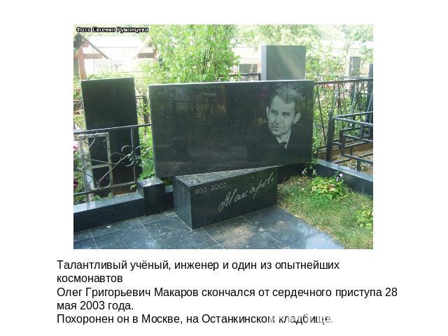 Талантливый учёный, инженер и один из опытнейших космонавтовОлег Григорьевич Макаров скончался от сердечного приступа 28 мая 2003 года.Похоронен он в Москве, на Останкинском кладбище.