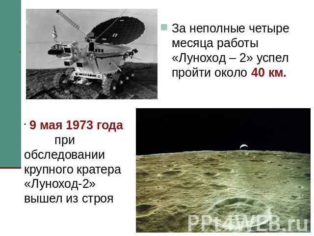 За неполные четыре месяца работы «Луноход – 2» успел пройти около 40 км. 9 мая 1973 года при обследовании крупного кратера «Луноход-2» вышел из строя