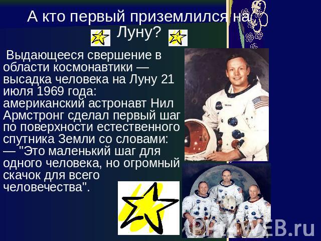 А кто первый приземлился на Луну? Выдающееся свершение в области космонавтики — высадка человека на Луну 21 июля 1969 года: американский астронавт Нил Армстронг сделал первый шаг по поверхности естественного спутника Земли со словами: — "Это ма…