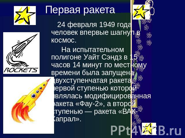 Первая ракета 24 февраля 1949 года человек впервые шагнул в космос. На испытательном полигоне Уайт Сэндз в 15 часов 14 минут по местному времени была запущена двухступенчатая ракета, первой ступенью которой являлась модифицированная ракета «Фау-2», …