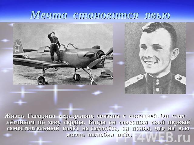 Мечта становится явью Жизнь Гагарина неразрывно связана с авиацией. Он стал лётчиком по зову сердца. Когда он совершил свой первый самостоятельный полёт на самолёте, он понял, что на всю жизнь полюбил небо.