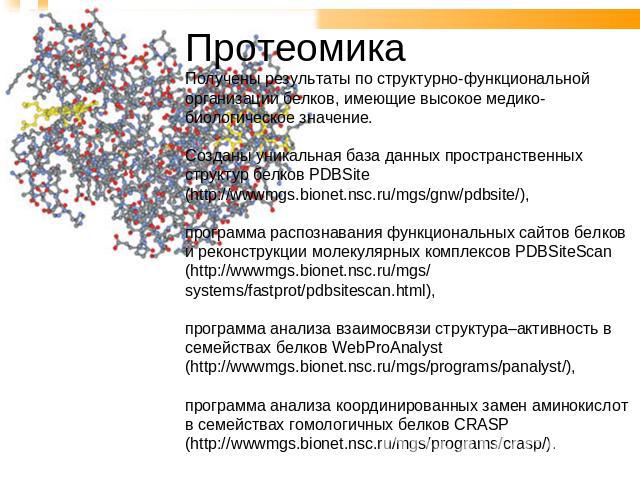 Протеомика Получены результаты по структурно-функциональной организации белков, имеющие высокое медико-биологическое значение. Созданы уникальная база данных пространственных структур белков PDBSite (http://wwwmgs.bionet.nsc.ru/mgs/gnw/pdbsite/), пр…