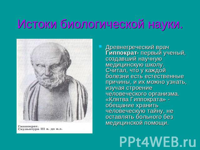 Истоки биологической науки. Древнегреческий врач Гиппократ- первый ученый, создавший научную медицинскую школу. Считал, что у каждой болезни есть естественные причины, и их можно узнать, изучая строение человеческого организма. «Клятва Гиппократа» -…