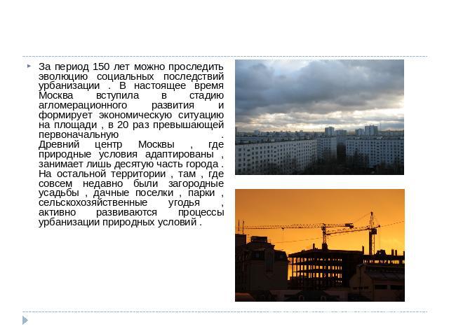 За период 150 лет можно проследить эволюцию социальных последствий урбанизации . В настоящее время Москва вступила в стадию агломерационного развития и формирует экономическую ситуацию на площади , в 20 раз превышающей первоначальную . Древний центр…