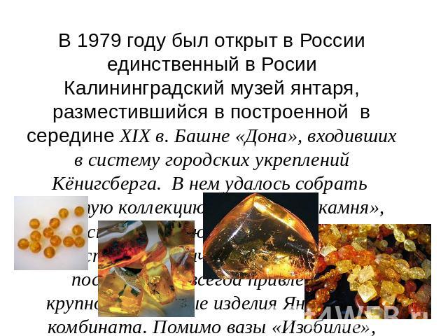 В 1979 году был открыт в России единственный в Росии Калининградский музей янтаря, разместившийся в построенной в середине XIX в. Башне «Дона», входивших в систему городских укреплений Кёнигсберга. В нем удалось собрать богатую коллекцию «солнечного…