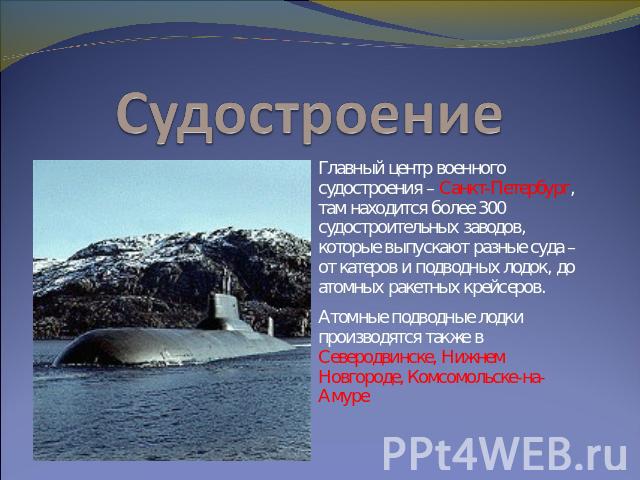 Судостроение Главный центр военного судостроения – Санкт-Петербург, там находится более 300 судостроительных заводов, которые выпускают разные суда – от катеров и подводных лодок, до атомных ракетных крейсеров. Атомные подводные лодки производятся т…