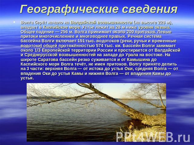 Географические сведения Волга берёт начало на Валдайской возвышенности (на высоте 228 м), впадает в Каспийское море. Устье лежит на 28 м ниже уровня океана. Общее падение — 256 м. Волга принимает около 200 притоков. Левые притоки многочисленнее…