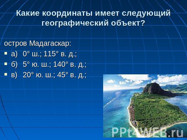Какие координаты имеет следующий географический объект? остров Мадагаскар: а)0° ш.; 115° в. д.; б)5° ю. ш.; 140° в. д.; в)20° ю. ш.; 45° в. д.;