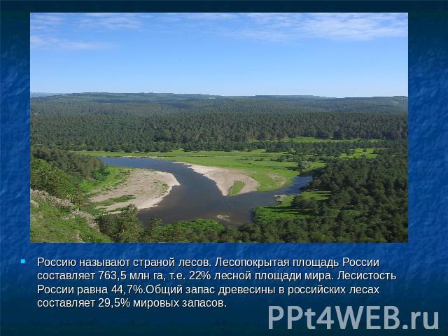 Россию называют страной лесов. Лесопокрытая площадь России составляет 763,5 млн га, т.е. 22% лесной площади мира. Лесистость России равна 44,7%.Общий запас древесины в российских лесах составляет 29,5% мировых запасов.