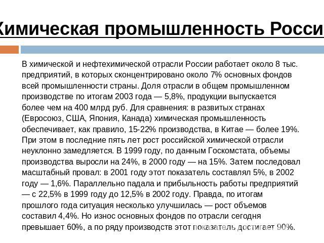Химическая промышленность России В химической и нефтехимической отрасли России работает около 8 тыс. предприятий, в которых сконцентрировано около 7% основных фондов всей промышленности страны. Доля отрасли в общем промышленном производстве по итога…