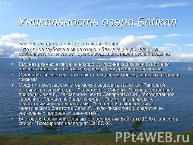 Уникальность озера Байкал Байкал находится на юге Восточной Сибири. Это самое глубокое в мире озеро, обладающее уникальными особенностями, и самое крупное водохранилище пресной воды на планете. Ему нет равных в мире по возрасту, глубине, запасам и с…