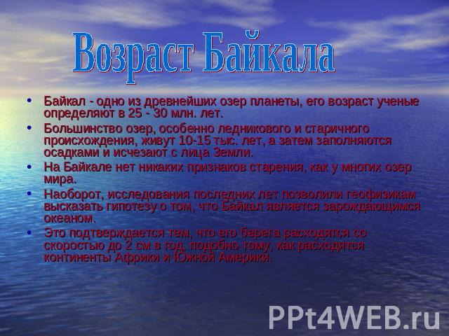 Возраст Байкала Байкал - одно из древнейших озер планеты, его возраст ученые определяют в 25 - 30 млн. лет. Большинство озер, особенно ледникового и старичного происхождения, живут 10-15 тыс. лет, а затем заполняются осадками и исчезают с лица Земли…