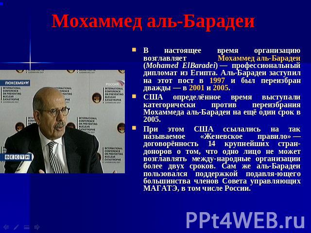 Мохаммед аль-Барадеи В настоящее время организацию возглавляет Мохаммед аль-Барадеи (Mohamed ElBaradei) — профессиональный дипломат из Египта. Аль-Барадеи заступил на этот пост в 1997 и был переизбран дважды — в 2001 и 2005. США определённ…