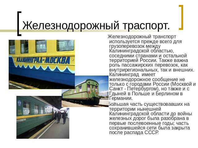 Железнодорожный траспорт. Железнодорожный транспорт используется прежде всего для грузоперевозок между Калининградской областью, соседними странами и остальной территорией России. Также важна роль пассажирских перевозок, как внутрирегиональных, так …