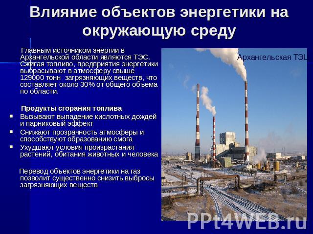 Влияние объектов энергетики на окружающую среду Главным источником энергии в Архангельской области являются ТЭС. Сжигая топливо, предприятия энергетики выбрасывают в атмосферу свыше 129000 тонн загрязняющих веществ, что составляет около 30% от общег…