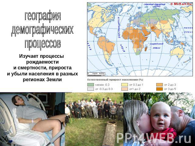 география демографических процессов Изучает процессы рождаемости и смертности, прироста и убыли населения в разных регионах Земли