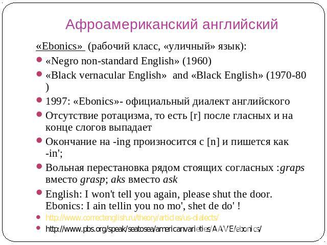 Афроамериканский английский «Ebonics» (рабочий класс, «уличный» язык): «Negro non-standard English» (1960) «Black vernacular English» and «Black English» (1970-80) 1997: «Ebonics»- официальный диалект английского Отсутствие ротацизма, то есть [r] по…