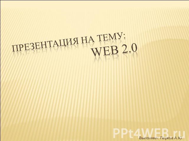 ПРЕЗЕНТАЦИЯ НА ТЕМУ: WEB 2.0 Выполнил: Перков А.Ю