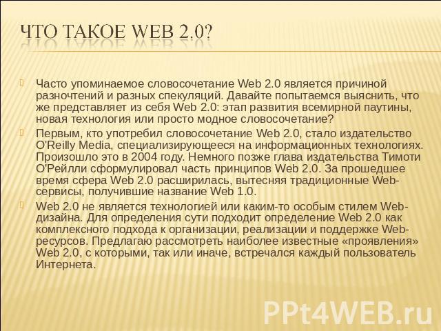 ЧТО ТАКоЕ Web 2.0? Часто упоминаемое словосочетание Web 2.0 является причиной разночтений и разных спекуляций. Давайте попытаемся выяснить, что же представляет из себя Web 2.0: этап развития всемирной паутины, новая технология или просто модное слов…