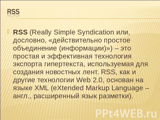 Rss RSS (Really Simple Syndication или, дословно, «действительно простое объединение (информации)») – это простая и эффективная технология экспорта гипертекста, используемая для создания новостных лент. RSS, как и другие технологии Web 2.0, осн…