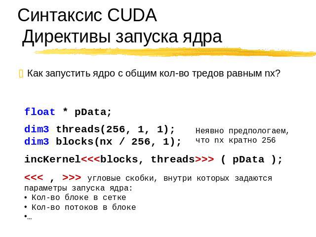 Синтаксис CUDA Директивы запуска ядра Как запустить ядро с общим кол-во тредов равным nx? float * pData; dim3 threads(256, 1, 1); dim3 blocks(nx / 256, 1); Неявно предпологаем, что nx кратно 256 incKernel ( pData ); > угловые скобки, внутри которых …
