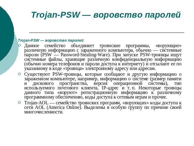 Trojan-PSW — воровство паролей Trojan-PSW — воровство паролей Данное семейство объединяет троянские программы, «ворующие» различную информацию с зараженного компьютера, обычно — системные пароли (PSW — Password-Stealing-Ware). При запуске PSW-троянц…