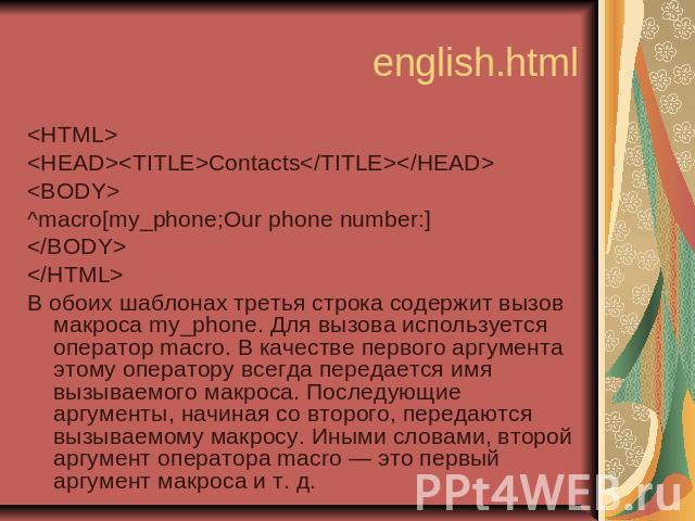 english.html <HTML> <HEAD><TITLE>Contacts</TITLE></HEAD> <BODY> ^macro[my_phone;Our phone number:] </BODY> </HTML> В обоих шаблонах третья строка содержит вызов макроса my_phone. Для вызова используетс…