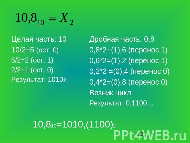 Целая часть: 10 10/2=5 (ост. 0) 5/2=2 (ост. 1) 2/2=1 (ост. 0) Результат: 10102 Дробная часть: 0,8 0,8*2=(1),6 (перенос 1) 0,6*2=(1),2 (перенос 1) 0,2*2 =(0),4 (перенос 0) 0,4*2=(0),8 (перенос 0) Возник цикл Результат: 0,1100… 10,810=1010,(1100)2