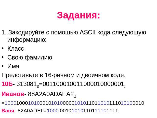 Задания: 1. Закодируйте с помощью ASCII кода следующую информацию: Класс Свою фамилию Имя Представьте в 16-ричном и двоичном коде. 10Б- 31308116=0011000100110000100000012 Иванов- 88А2А0АDAEA216 =100010001010001010100000101011011010111010100010 Ваня-…