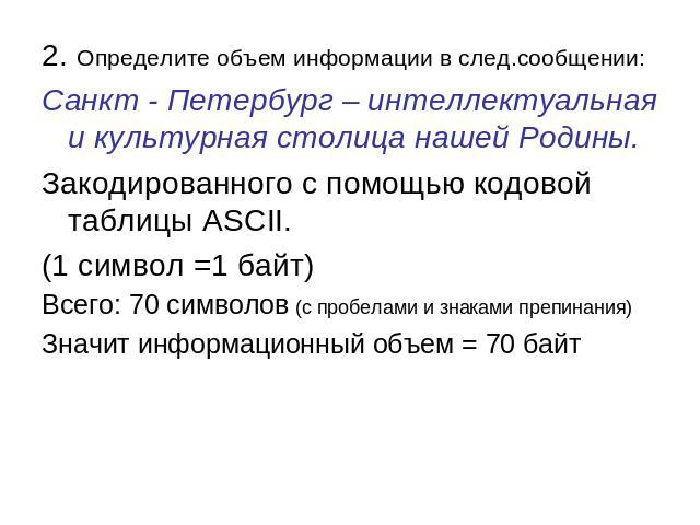 2. Определите объем информации в след.сообщении: Санкт - Петербург – интеллектуальная и культурная столица нашей Родины. Закодированного с помощью кодовой таблицы ASCII. (1 символ =1 байт) Всего: 70 символов (с пробелами и знаками препинания) Значит…